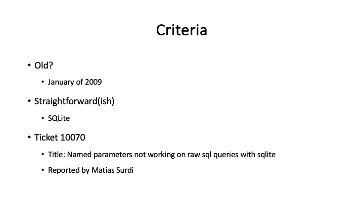 Criteria
« Old?
* January of 2009
« Straightforward(ish)
- satite
* Ticket 10070
« Title: Named parameters not working on raw sq queries with sglite
* Reported by Matias Surdi
