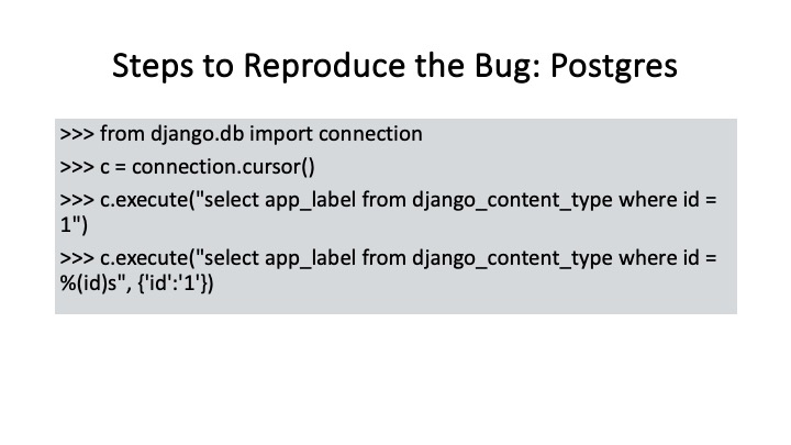 Steps to Reproduce the Bug: Postgres
>>> from django.db import connection
>>> ¢ = connection.cursor()
>>> c.execute("select app_label from django_content_type where id =
1"
>>> c.execute("select app_label from django_content_type where id =
%(id)s", {'id"'1'})
