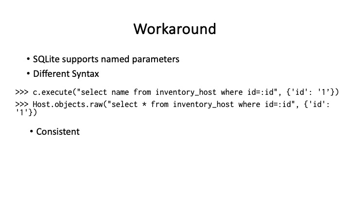Workaround
* SQLite supports named parameters
« Different Syntax
>>> c.execute("select name from inventory_host where id=:id", {'id': '1’})
>>> I»)iost.objects.raw("select * from inventory_host where id=:id", {'id':
E0)
* Consistent
