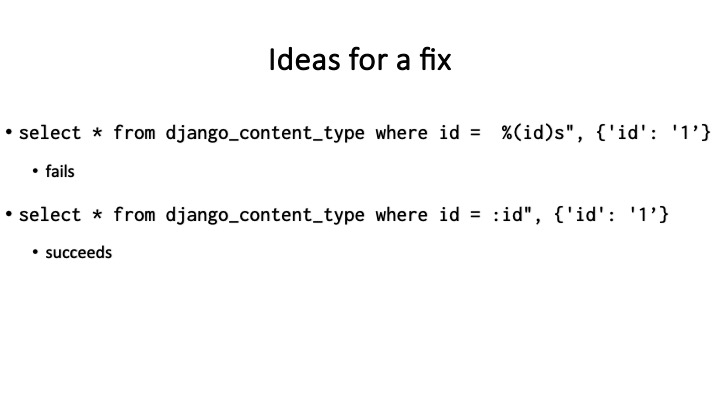Ideas for a fix
« select * from django_content_type where id = %(id)s", {'id': '1’}
« fails
* select * from django_content_type where id = :id", {'id': "1’}
* succeeds
