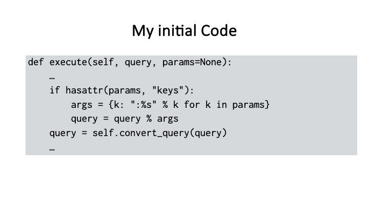 My initial Code
def execute(self, query, params=None):
if hasattr(params, "keys"):
args = {k: ":%s" % k for k in params}
query = query % args
query = self.convert_query(query)
