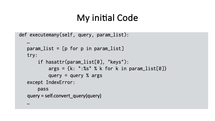 My initial Code
def executemany(self, query, param_list):
param_list = [p for p in param_list]
try:
if hasattr(param_list[@], "keys"):
args = {k: ":%s" % k for k in param_list[0]}
query = query % args
except IndexError:
pass
query = self.convert_guery(query)
