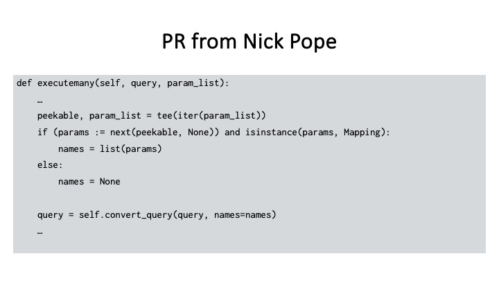 PR from Nick Pope
def executemany(self, query, param_list):
peekable, param_list = tee(iter(param_list))
if (params := next(peekable, None)) and isinstance(params, Mapping):
names = list(params)
else:
names = None
query = self.convert_query(query, names=names)
