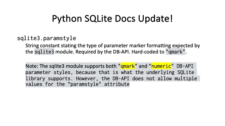 Python SQLite Docs Update!

sqlite3.paramstyle

String constant stating the type of parameter marker formatting expected by

the sqlite3 module. Required by the DB-API. Hard-coded to "qmark".

Note: The sqlite3 module supports both "gmark" and ”numeric" DB-APT

parameter styles, because that is what the underlying SQLite

Library supports. However, the DB-API does not allow multiple

values for the "paramstyle" attribute
