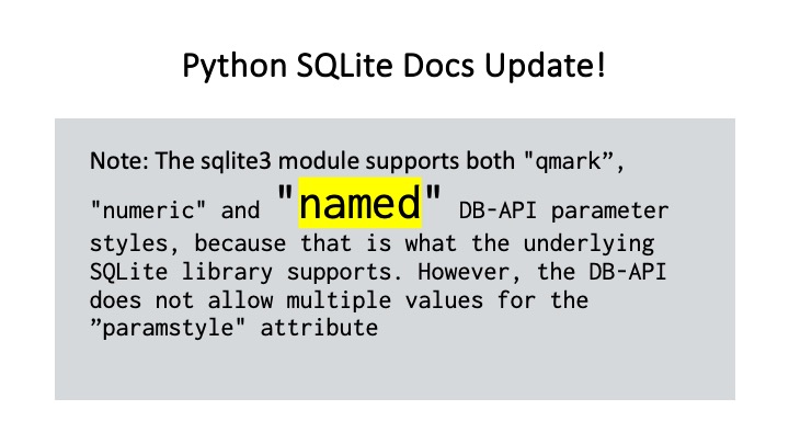 Python SQLite Docs Update!

Note: The sqlite3 module supports both "gmark”,
n n

"numeric" and - DB-API parameter
styles, because that is what the underlying
SQLite library supports. However, the DB-API
does not allow multiple values for the
”paramstyle" attribute
