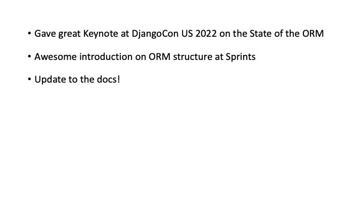 * Gave great Keynote at DjangoCon US 2022 on the State of the ORM
* Awesome introduction on ORM structure at Sprints
* Update to the docs!

