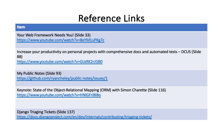 Reference Links
Your Web Framework Needs You! (Slide 33)
https://www.youtube.com/watch?v=8eYM1uPKg7c
Increase your productivity on personal projects with comprehensive docs and automated tests - DCUS (Slide
88)
https://www.youtube.com/watch?v=GLkRK2r/GBO
My Public Notes (Slide 93)
https://github.com/ryancheley/public-notes/issues/1
Keynote: State of the Object-Relational Mapping (ORM) with Simon Charette (Slide 116)
https://www.youtube.com/watch?v=HNIGFriBI8o
Django Triaging Tickets (Slide 137)
https://docs.diangoproject.com/en/dev/internals/contributing/triaging-tickets/
